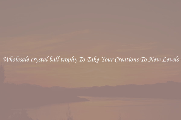 Wholesale crystal ball trophy To Take Your Creations To New Levels