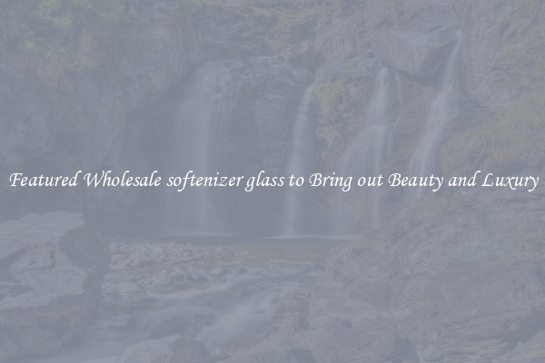 Featured Wholesale softenizer glass to Bring out Beauty and Luxury