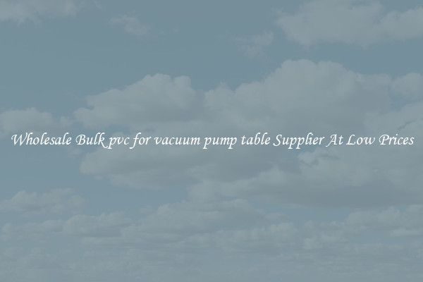Wholesale Bulk pvc for vacuum pump table Supplier At Low Prices